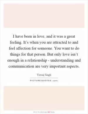 I have been in love, and it was a great feeling. It’s when you are attracted to and feel affection for someone. You want to do things for that person. But only love isn’t enough in a relationship - understanding and communication are very important aspects Picture Quote #1