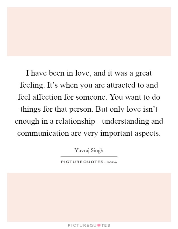 I have been in love, and it was a great feeling. It's when you are attracted to and feel affection for someone. You want to do things for that person. But only love isn't enough in a relationship - understanding and communication are very important aspects. Picture Quote #1