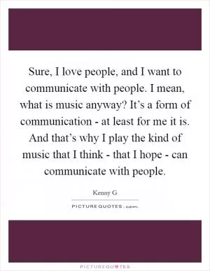 Sure, I love people, and I want to communicate with people. I mean, what is music anyway? It’s a form of communication - at least for me it is. And that’s why I play the kind of music that I think - that I hope - can communicate with people Picture Quote #1