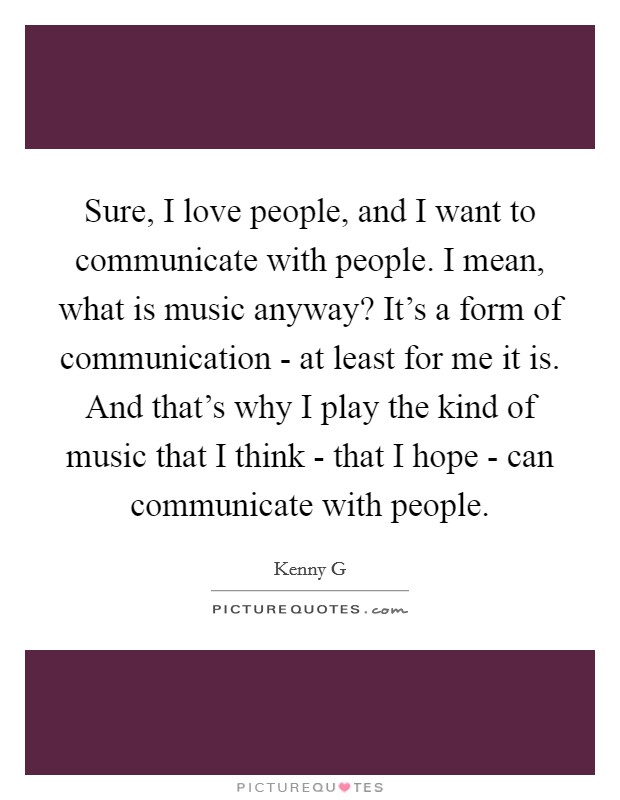 Sure, I love people, and I want to communicate with people. I mean, what is music anyway? It's a form of communication - at least for me it is. And that's why I play the kind of music that I think - that I hope - can communicate with people. Picture Quote #1