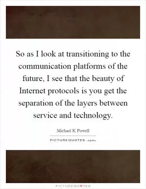 So as I look at transitioning to the communication platforms of the future, I see that the beauty of Internet protocols is you get the separation of the layers between service and technology Picture Quote #1