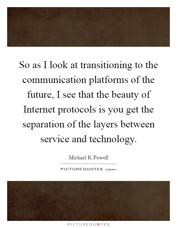 So as I look at transitioning to the communication platforms of the future, I see that the beauty of Internet protocols is you get the separation of the layers between service and technology. Picture Quote #1
