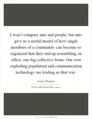 I won’t compare ants and people, but ants give us a useful model of how single members of a community can become so organized that they end up resembling, in effect, one big collective brain. Our own exploding population and communication technology are leading us that way Picture Quote #1