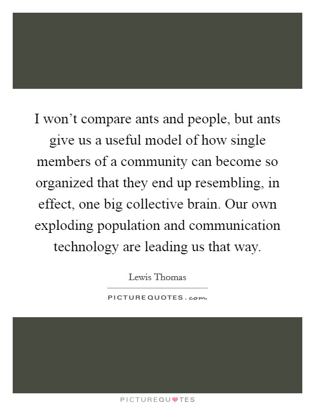 I won't compare ants and people, but ants give us a useful model of how single members of a community can become so organized that they end up resembling, in effect, one big collective brain. Our own exploding population and communication technology are leading us that way. Picture Quote #1