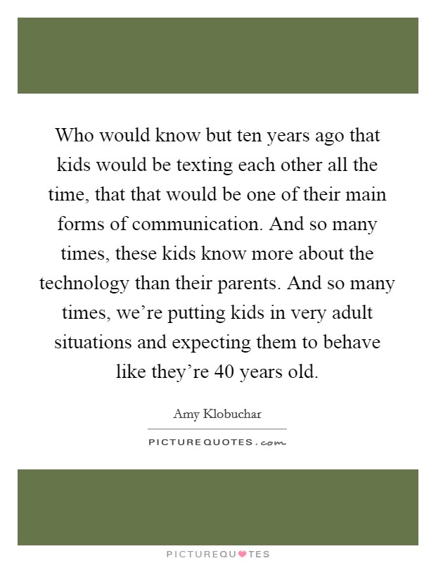 Who would know but ten years ago that kids would be texting each other all the time, that that would be one of their main forms of communication. And so many times, these kids know more about the technology than their parents. And so many times, we're putting kids in very adult situations and expecting them to behave like they're 40 years old. Picture Quote #1