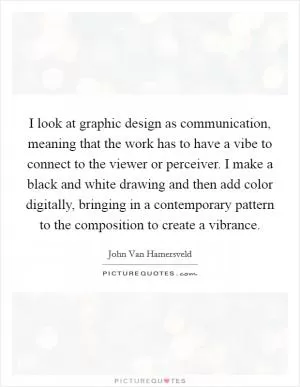 I look at graphic design as communication, meaning that the work has to have a vibe to connect to the viewer or perceiver. I make a black and white drawing and then add color digitally, bringing in a contemporary pattern to the composition to create a vibrance Picture Quote #1