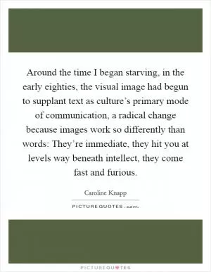 Around the time I began starving, in the early eighties, the visual image had begun to supplant text as culture’s primary mode of communication, a radical change because images work so differently than words: They’re immediate, they hit you at levels way beneath intellect, they come fast and furious Picture Quote #1