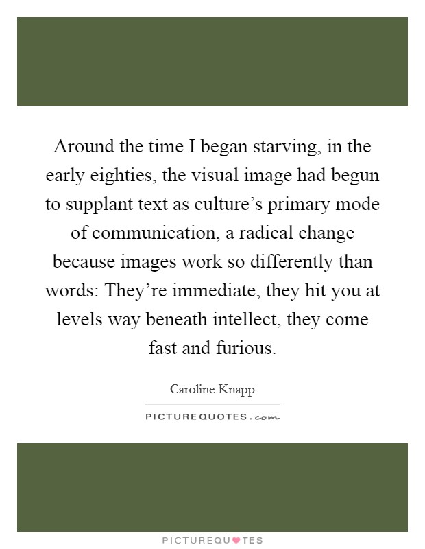 Around the time I began starving, in the early eighties, the visual image had begun to supplant text as culture's primary mode of communication, a radical change because images work so differently than words: They're immediate, they hit you at levels way beneath intellect, they come fast and furious. Picture Quote #1