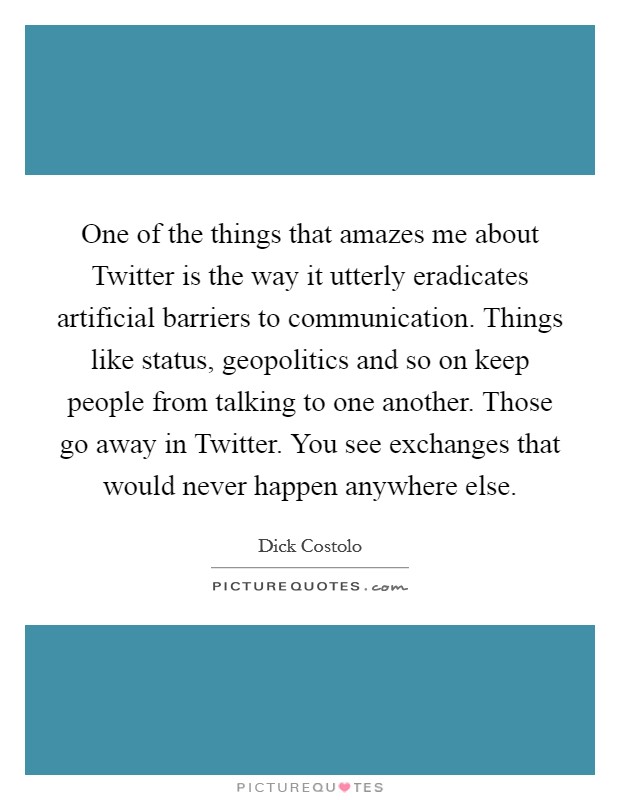 One of the things that amazes me about Twitter is the way it utterly eradicates artificial barriers to communication. Things like status, geopolitics and so on keep people from talking to one another. Those go away in Twitter. You see exchanges that would never happen anywhere else. Picture Quote #1