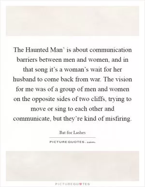 The Haunted Man’ is about communication barriers between men and women, and in that song it’s a woman’s wait for her husband to come back from war. The vision for me was of a group of men and women on the opposite sides of two cliffs, trying to move or sing to each other and communicate, but they’re kind of misfiring Picture Quote #1