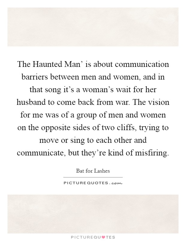 The Haunted Man' is about communication barriers between men and women, and in that song it's a woman's wait for her husband to come back from war. The vision for me was of a group of men and women on the opposite sides of two cliffs, trying to move or sing to each other and communicate, but they're kind of misfiring. Picture Quote #1