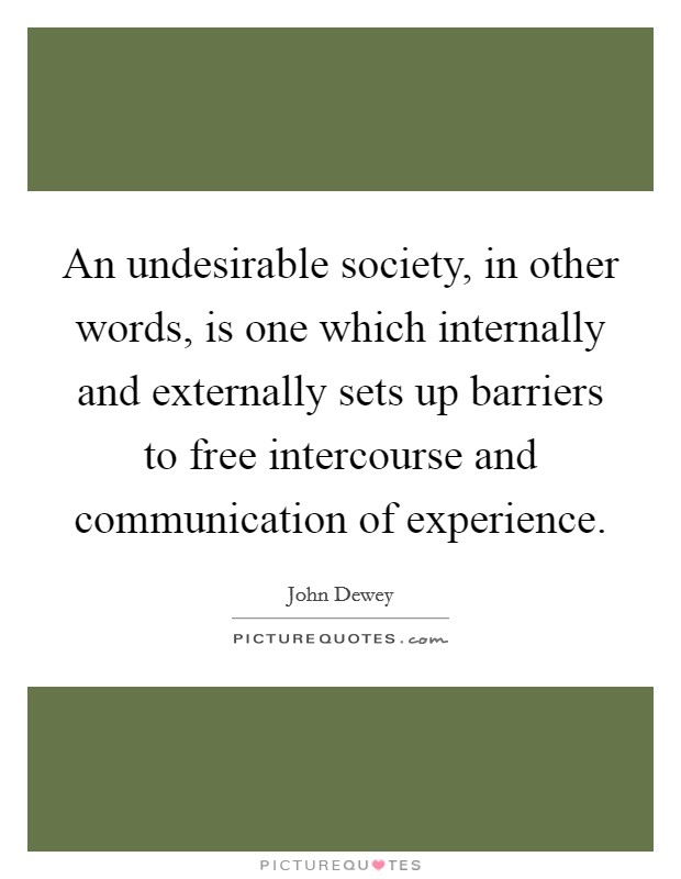 An undesirable society, in other words, is one which internally and externally sets up barriers to free intercourse and communication of experience. Picture Quote #1