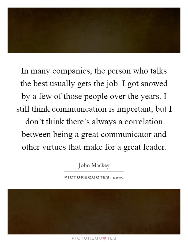 In many companies, the person who talks the best usually gets the job. I got snowed by a few of those people over the years. I still think communication is important, but I don't think there's always a correlation between being a great communicator and other virtues that make for a great leader. Picture Quote #1