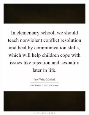 In elementary school, we should teach nonviolent conflict resolution and healthy communication skills, which will help children cope with issues like rejection and sexuality later in life Picture Quote #1