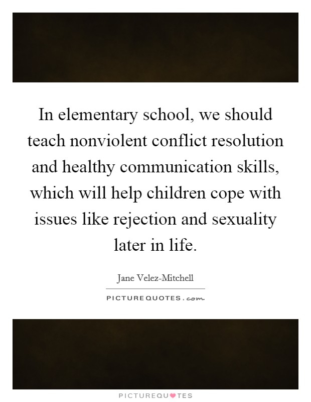 In elementary school, we should teach nonviolent conflict resolution and healthy communication skills, which will help children cope with issues like rejection and sexuality later in life. Picture Quote #1