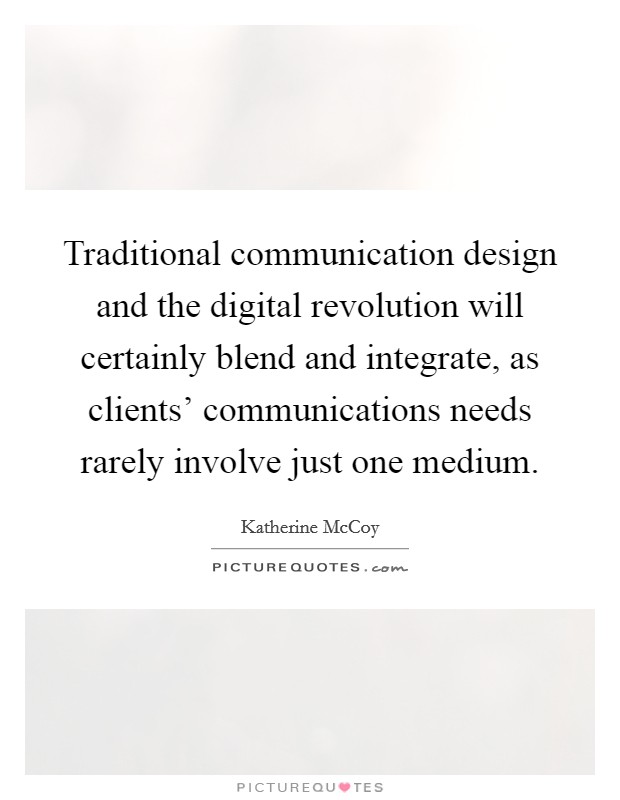 Traditional communication design and the digital revolution will certainly blend and integrate, as clients' communications needs rarely involve just one medium. Picture Quote #1