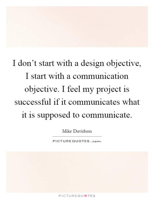 I don't start with a design objective, I start with a communication objective. I feel my project is successful if it communicates what it is supposed to communicate. Picture Quote #1