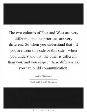 The two cultures of East and West are very different, and the priorities are very different. So when you understand that - if you are from this side or this side - when you understand that the other is different than you, and you respect these differences, you can build communication Picture Quote #1