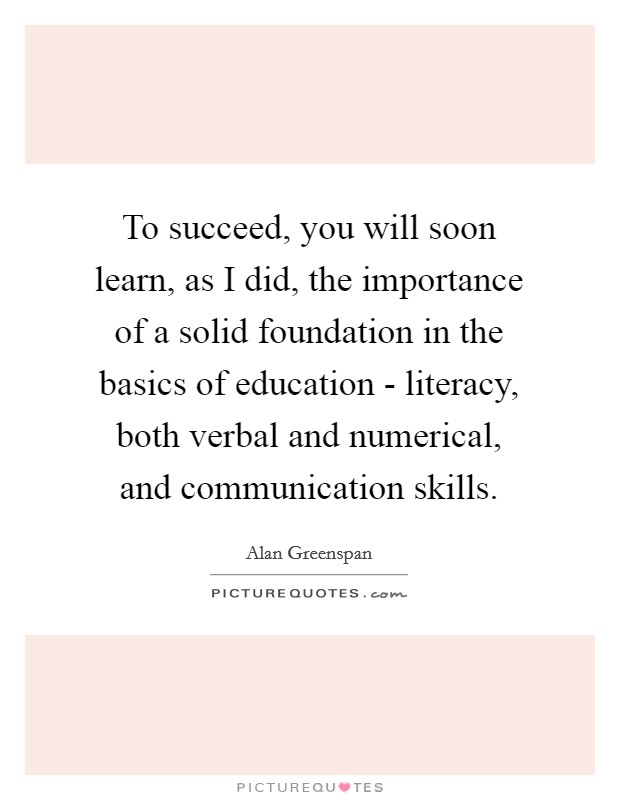 To succeed, you will soon learn, as I did, the importance of a solid foundation in the basics of education - literacy, both verbal and numerical, and communication skills. Picture Quote #1