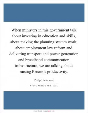 When ministers in this government talk about investing in education and skills, about making the planning system work; about employment law reform and delivering transport and power generation and broadband communication infrastructure, we are talking about raising Britain’s productivity Picture Quote #1