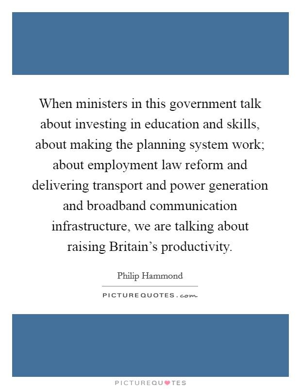 When ministers in this government talk about investing in education and skills, about making the planning system work; about employment law reform and delivering transport and power generation and broadband communication infrastructure, we are talking about raising Britain's productivity. Picture Quote #1