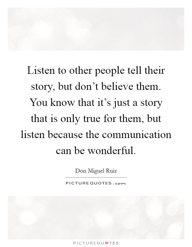 Listen to other people tell their story, but don't believe them. You know that it's just a story that is only true for them, but listen because the communication can be wonderful. Picture Quote #1