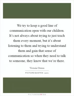 We try to keep a good line of communication open with our children. It’s not always about trying to just teach them every moment, but it’s about listening to them and trying to understand them and gain that sense of communication so when they need to talk to someone, they know that we’re there Picture Quote #1