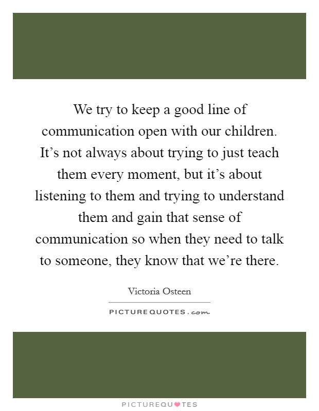 We try to keep a good line of communication open with our children. It's not always about trying to just teach them every moment, but it's about listening to them and trying to understand them and gain that sense of communication so when they need to talk to someone, they know that we're there. Picture Quote #1