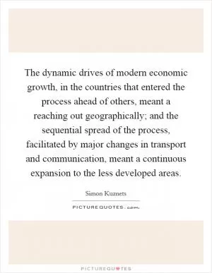 The dynamic drives of modern economic growth, in the countries that entered the process ahead of others, meant a reaching out geographically; and the sequential spread of the process, facilitated by major changes in transport and communication, meant a continuous expansion to the less developed areas Picture Quote #1