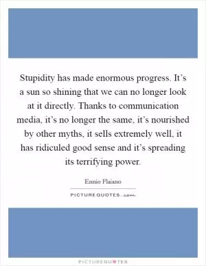Stupidity has made enormous progress. It’s a sun so shining that we can no longer look at it directly. Thanks to communication media, it’s no longer the same, it’s nourished by other myths, it sells extremely well, it has ridiculed good sense and it’s spreading its terrifying power Picture Quote #1