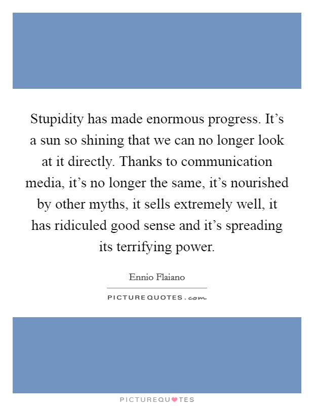 Stupidity has made enormous progress. It's a sun so shining that we can no longer look at it directly. Thanks to communication media, it's no longer the same, it's nourished by other myths, it sells extremely well, it has ridiculed good sense and it's spreading its terrifying power. Picture Quote #1