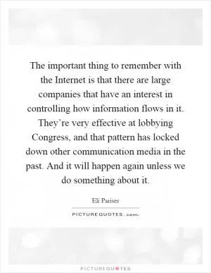 The important thing to remember with the Internet is that there are large companies that have an interest in controlling how information flows in it. They’re very effective at lobbying Congress, and that pattern has locked down other communication media in the past. And it will happen again unless we do something about it Picture Quote #1