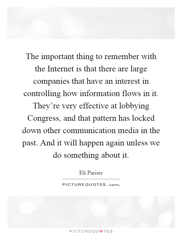 The important thing to remember with the Internet is that there are large companies that have an interest in controlling how information flows in it. They're very effective at lobbying Congress, and that pattern has locked down other communication media in the past. And it will happen again unless we do something about it. Picture Quote #1