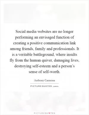 Social media websites are no longer performing an envisaged function of creating a positive communication link among friends, family and professionals. It is a veritable battleground, where insults fly from the human quiver, damaging lives, destroying self-esteem and a person’s sense of self-worth Picture Quote #1