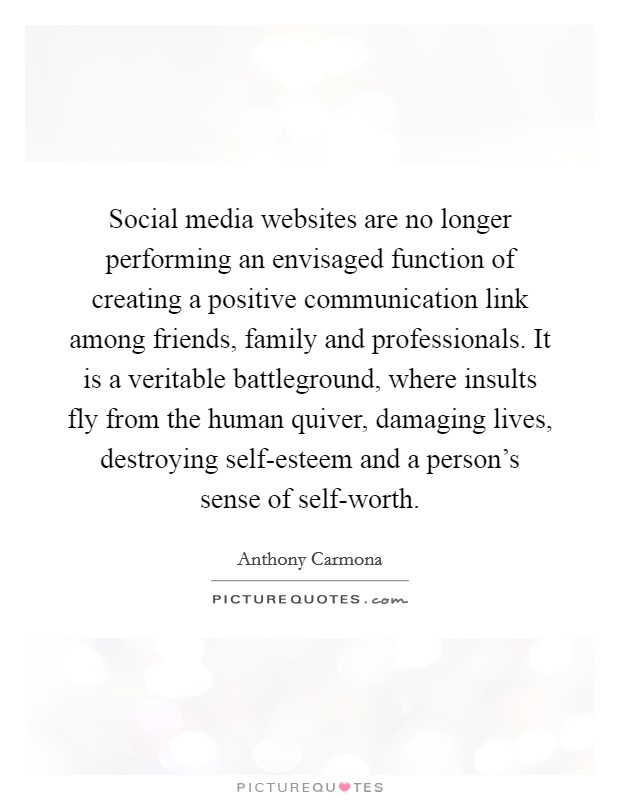 Social media websites are no longer performing an envisaged function of creating a positive communication link among friends, family and professionals. It is a veritable battleground, where insults fly from the human quiver, damaging lives, destroying self-esteem and a person's sense of self-worth. Picture Quote #1