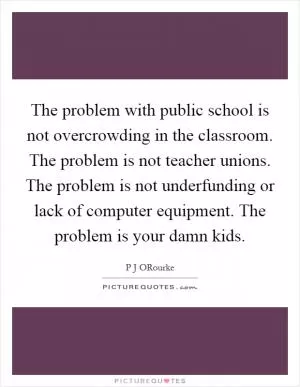 The problem with public school is not overcrowding in the classroom. The problem is not teacher unions. The problem is not underfunding or lack of computer equipment. The problem is your damn kids Picture Quote #1