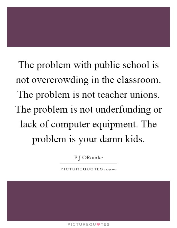 The problem with public school is not overcrowding in the classroom. The problem is not teacher unions. The problem is not underfunding or lack of computer equipment. The problem is your damn kids. Picture Quote #1