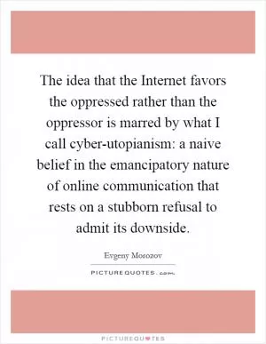 The idea that the Internet favors the oppressed rather than the oppressor is marred by what I call cyber-utopianism: a naive belief in the emancipatory nature of online communication that rests on a stubborn refusal to admit its downside Picture Quote #1