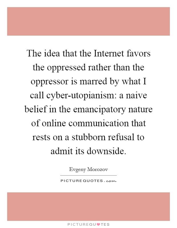 The idea that the Internet favors the oppressed rather than the oppressor is marred by what I call cyber-utopianism: a naive belief in the emancipatory nature of online communication that rests on a stubborn refusal to admit its downside. Picture Quote #1