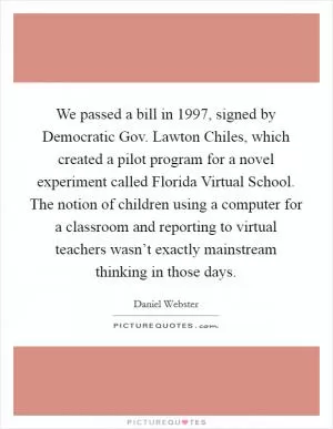 We passed a bill in 1997, signed by Democratic Gov. Lawton Chiles, which created a pilot program for a novel experiment called Florida Virtual School. The notion of children using a computer for a classroom and reporting to virtual teachers wasn’t exactly mainstream thinking in those days Picture Quote #1