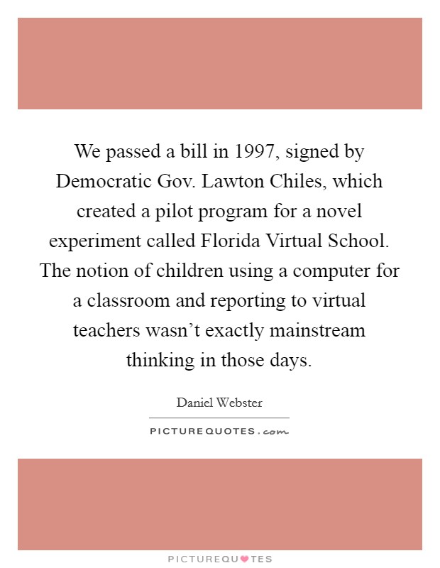 We passed a bill in 1997, signed by Democratic Gov. Lawton Chiles, which created a pilot program for a novel experiment called Florida Virtual School. The notion of children using a computer for a classroom and reporting to virtual teachers wasn't exactly mainstream thinking in those days. Picture Quote #1