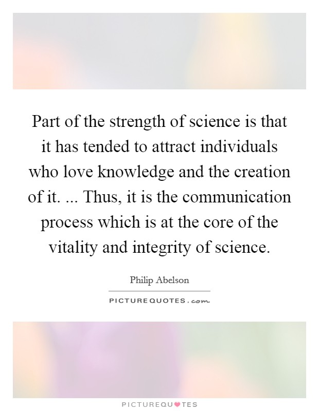 Part of the strength of science is that it has tended to attract individuals who love knowledge and the creation of it. ... Thus, it is the communication process which is at the core of the vitality and integrity of science. Picture Quote #1
