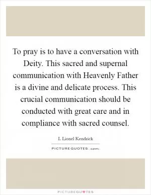 To pray is to have a conversation with Deity. This sacred and supernal communication with Heavenly Father is a divine and delicate process. This crucial communication should be conducted with great care and in compliance with sacred counsel Picture Quote #1