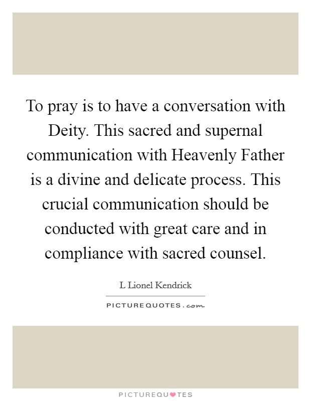To pray is to have a conversation with Deity. This sacred and supernal communication with Heavenly Father is a divine and delicate process. This crucial communication should be conducted with great care and in compliance with sacred counsel. Picture Quote #1