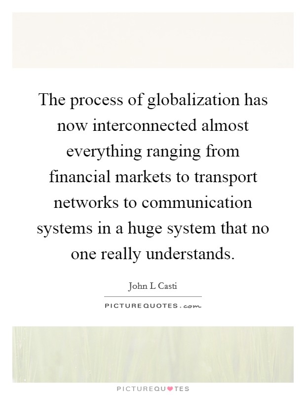 The process of globalization has now interconnected almost everything ranging from financial markets to transport networks to communication systems in a huge system that no one really understands. Picture Quote #1