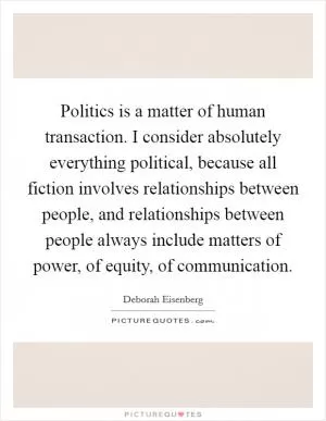 Politics is a matter of human transaction. I consider absolutely everything political, because all fiction involves relationships between people, and relationships between people always include matters of power, of equity, of communication Picture Quote #1