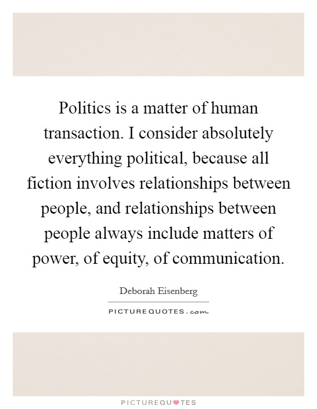 Politics is a matter of human transaction. I consider absolutely everything political, because all fiction involves relationships between people, and relationships between people always include matters of power, of equity, of communication. Picture Quote #1