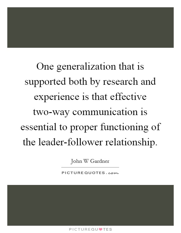 One generalization that is supported both by research and experience is that effective two-way communication is essential to proper functioning of the leader-follower relationship. Picture Quote #1