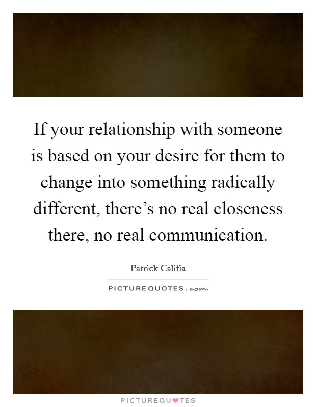 If your relationship with someone is based on your desire for them to change into something radically different, there's no real closeness there, no real communication. Picture Quote #1