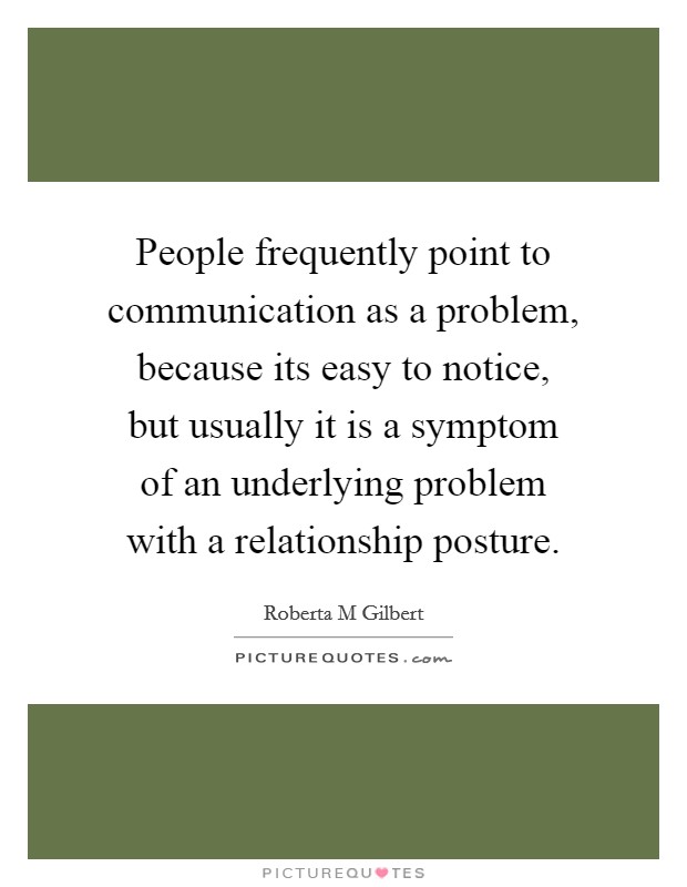 People frequently point to communication as a problem, because its easy to notice, but usually it is a symptom of an underlying problem with a relationship posture. Picture Quote #1